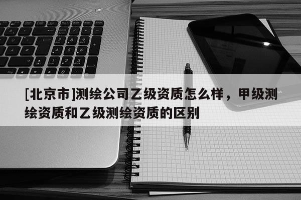 [北京市]测绘公司乙级资质怎么样，甲级测绘资质和乙级测绘资质的区别