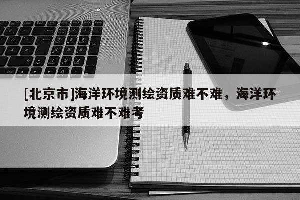 [北京市]海洋环境测绘资质难不难，海洋环境测绘资质难不难考