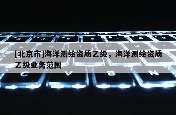 [北京市]海洋测绘资质乙级，海洋测绘资质乙级业务范围