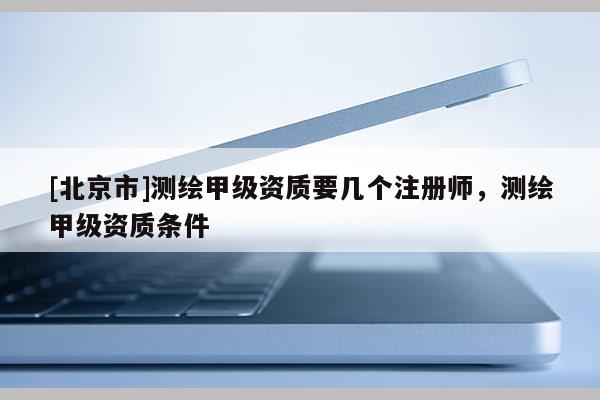 [北京市]测绘甲级资质要几个注册师，测绘甲级资质条件