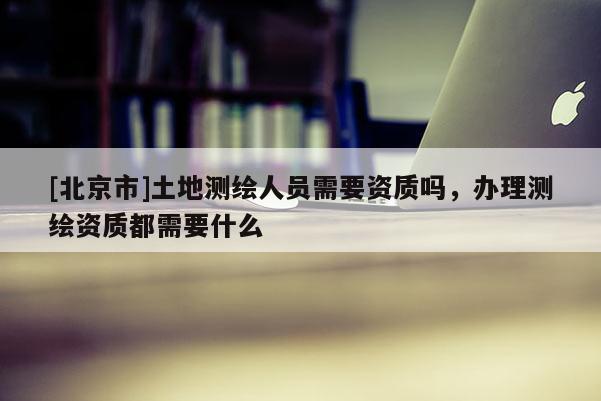 [北京市]土地测绘人员需要资质吗，办理测绘资质都需要什么