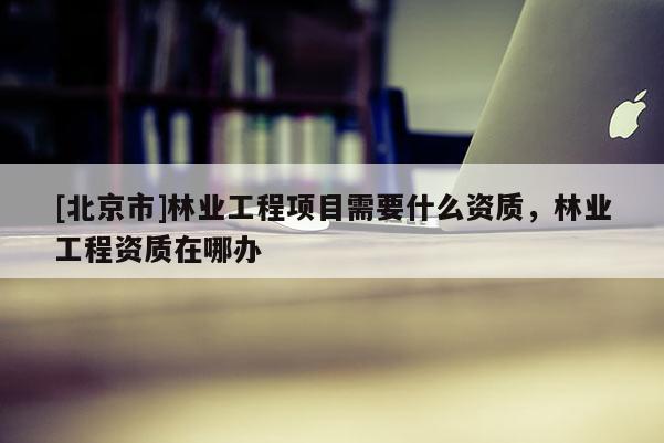 [北京市]林业工程项目需要什么资质，林业工程资质在哪办
