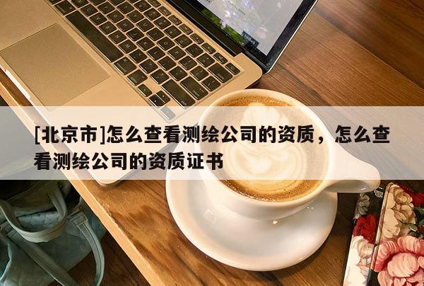 [北京市]怎么查看测绘公司的资质，怎么查看测绘公司的资质证书