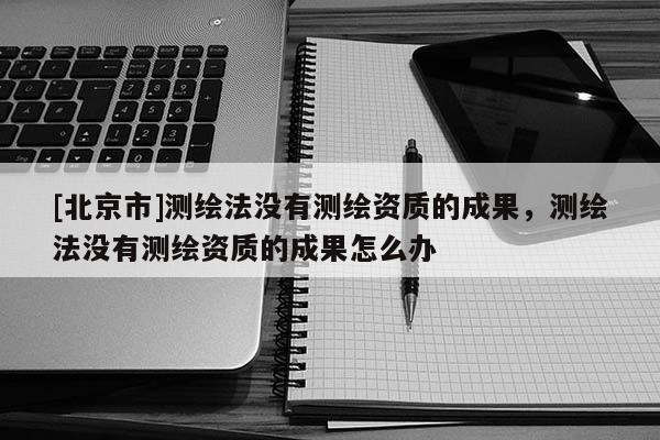 [北京市]测绘法没有测绘资质的成果，测绘法没有测绘资质的成果怎么办