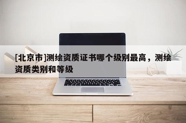 [北京市]测绘资质证书哪个级别最高，测绘资质类别和等级
