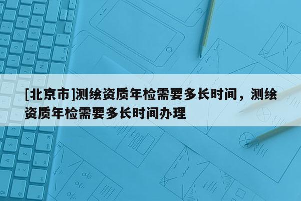[北京市]测绘资质年检需要多长时间，测绘资质年检需要多长时间办理