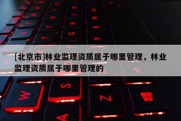 [北京市]林业监理资质属于哪里管理，林业监理资质属于哪里管理的