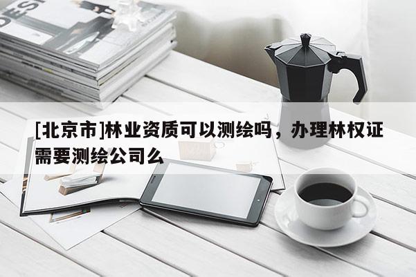 [北京市]林业资质可以测绘吗，办理林权证需要测绘公司么