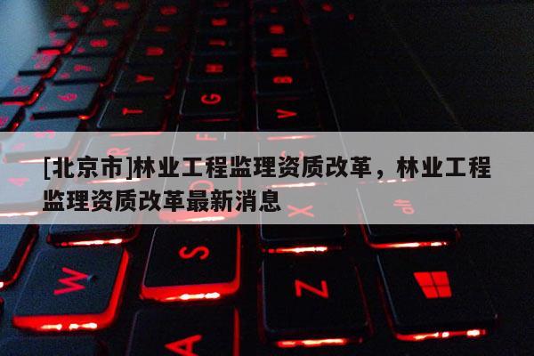 [北京市]林业工程监理资质改革，林业工程监理资质改革最新消息