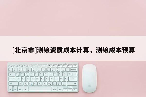 [北京市]测绘资质成本计算，测绘成本预算