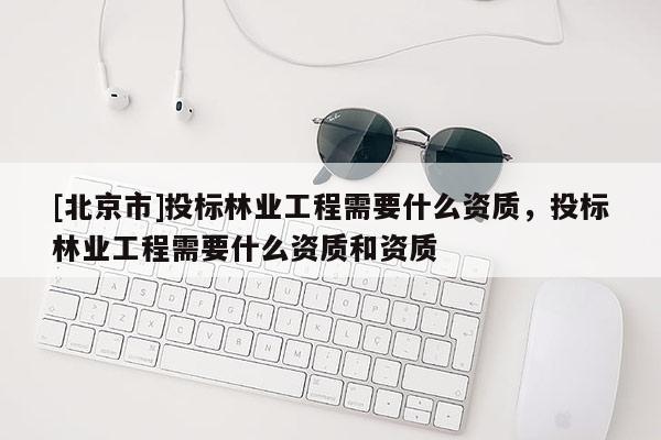 [北京市]投标林业工程需要什么资质，投标林业工程需要什么资质和资质