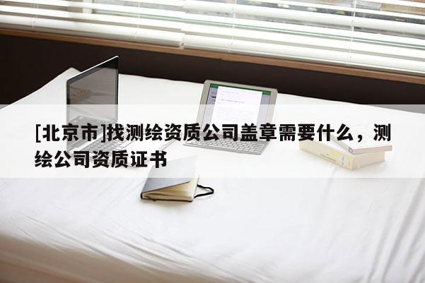 [北京市]找测绘资质公司盖章需要什么，测绘公司资质证书