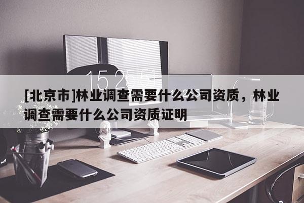 [北京市]林业调查需要什么公司资质，林业调查需要什么公司资质证明