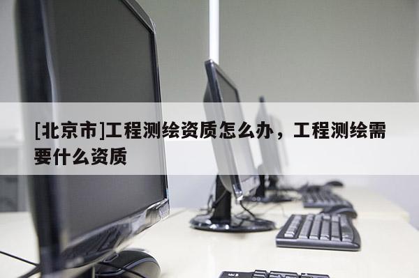 [北京市]工程测绘资质怎么办，工程测绘需要什么资质