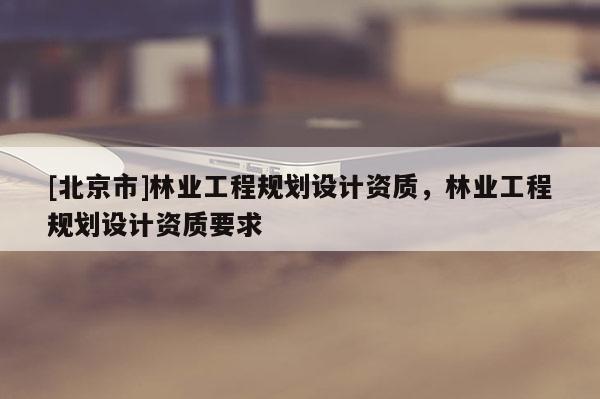[北京市]林业工程规划设计资质，林业工程规划设计资质要求