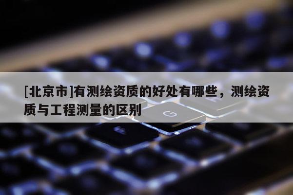 [北京市]有测绘资质的好处有哪些，测绘资质与工程测量的区别