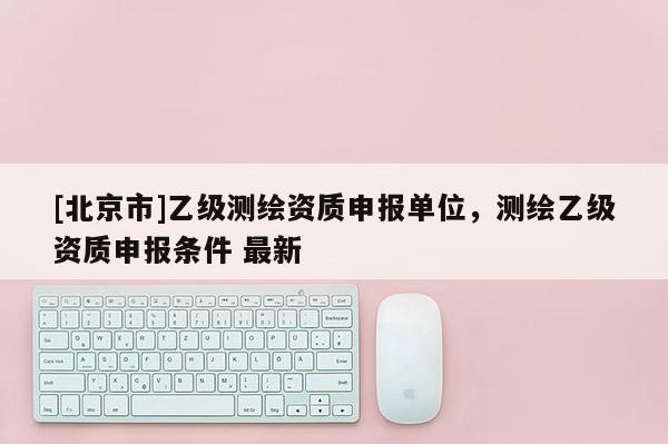 [北京市]乙级测绘资质申报单位，测绘乙级资质申报条件 最新