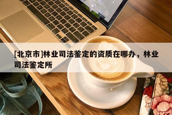 [北京市]林业司法鉴定的资质在哪办，林业司法鉴定所