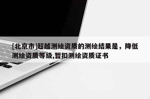 [北京市]超越测绘资质的测绘结果是，降低测绘资质等级,暂扣测绘资质证书