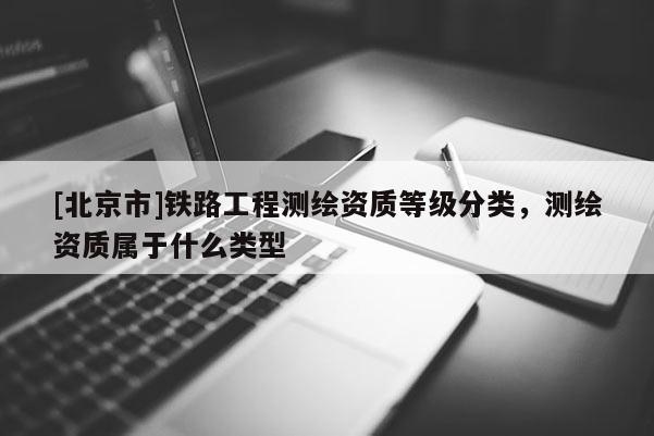 [北京市]铁路工程测绘资质等级分类，测绘资质属于什么类型