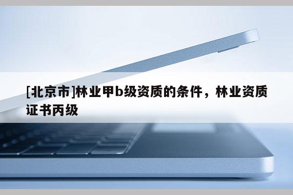 [北京市]林业甲b级资质的条件，林业资质证书丙级