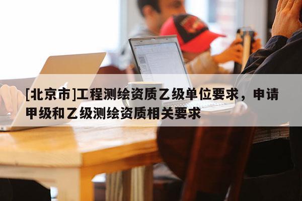 [北京市]工程测绘资质乙级单位要求，申请甲级和乙级测绘资质相关要求