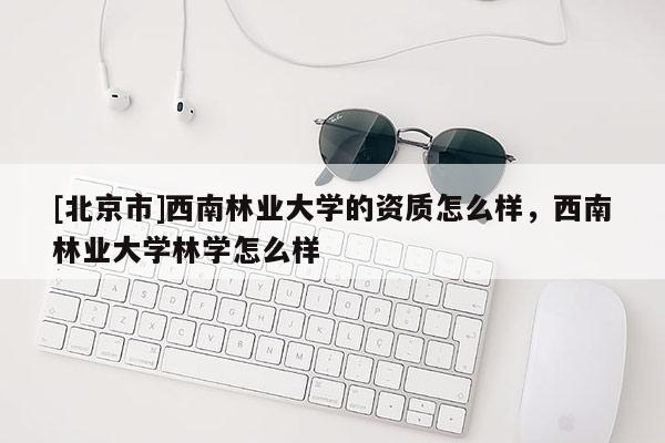 [北京市]西南林业大学的资质怎么样，西南林业大学林学怎么样