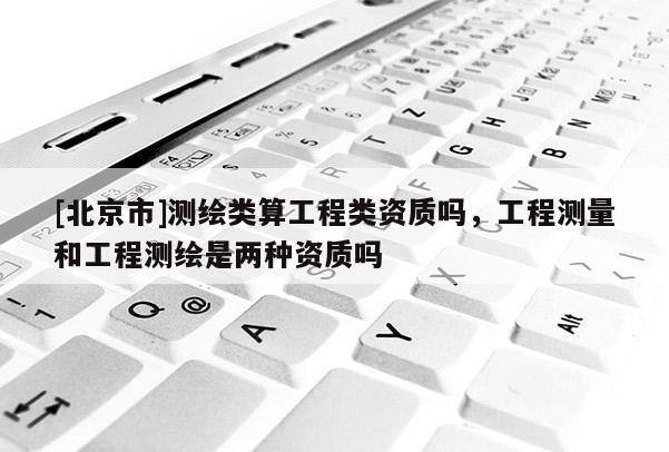 [北京市]测绘类算工程类资质吗，工程测量和工程测绘是两种资质吗