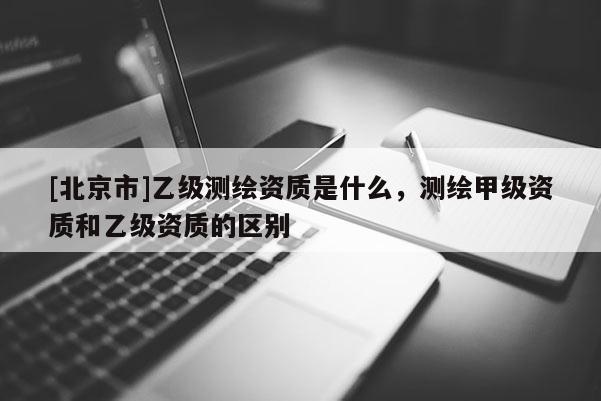 [北京市]乙级测绘资质是什么，测绘甲级资质和乙级资质的区别