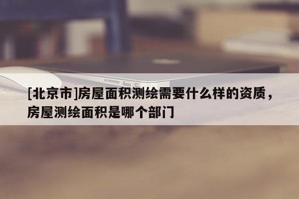 [北京市]房屋面积测绘需要什么样的资质，房屋测绘面积是哪个部门