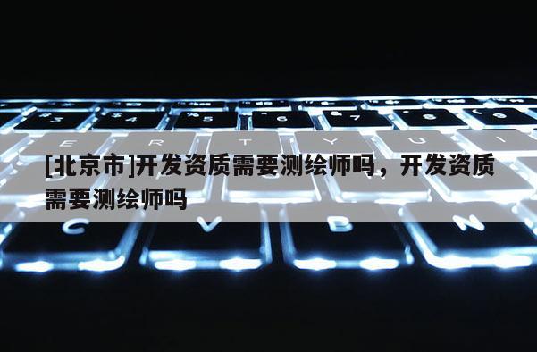 [北京市]开发资质需要测绘师吗，开发资质需要测绘师吗