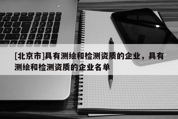[北京市]具有测绘和检测资质的企业，具有测绘和检测资质的企业名单