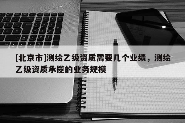 [北京市]测绘乙级资质需要几个业绩，测绘乙级资质承揽的业务规模