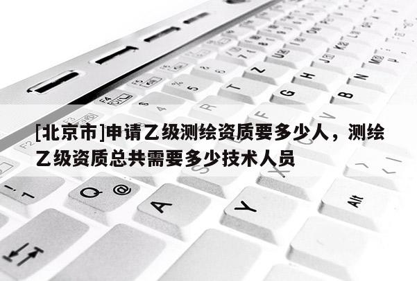 [北京市]申请乙级测绘资质要多少人，测绘乙级资质总共需要多少技术人员