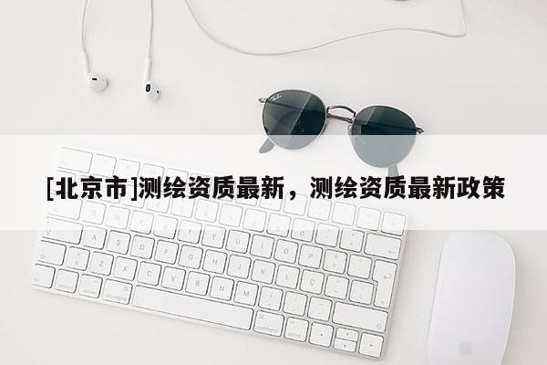 [北京市]测绘资质最新，测绘资质最新政策