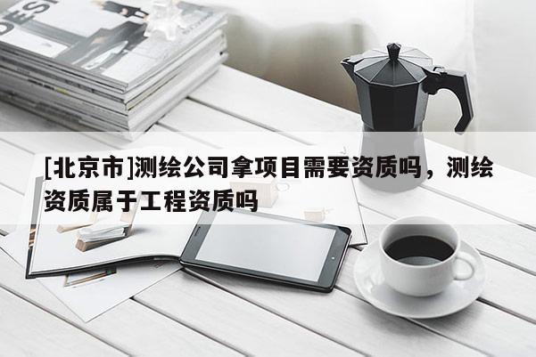[北京市]测绘公司拿项目需要资质吗，测绘资质属于工程资质吗