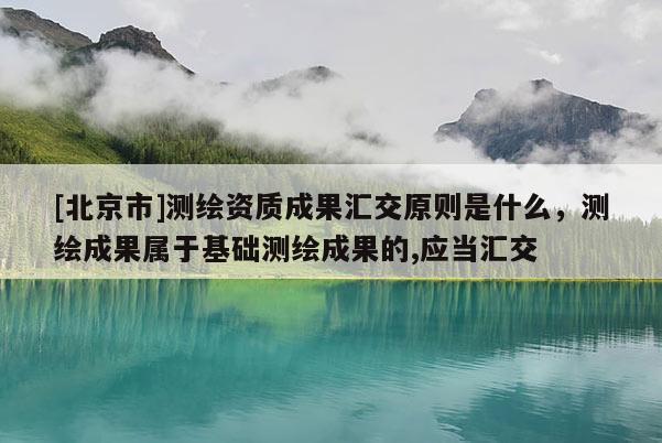[北京市]测绘资质成果汇交原则是什么，测绘成果属于基础测绘成果的,应当汇交