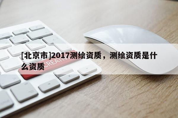 [北京市]2017测绘资质，测绘资质是什么资质