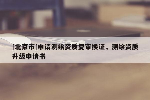 [北京市]申请测绘资质复审换证，测绘资质升级申请书