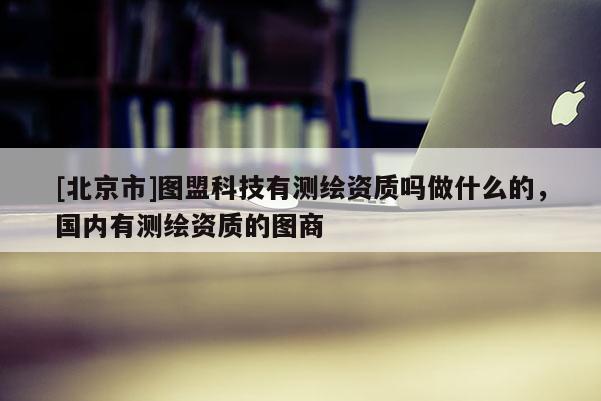 [北京市]图盟科技有测绘资质吗做什么的，国内有测绘资质的图商