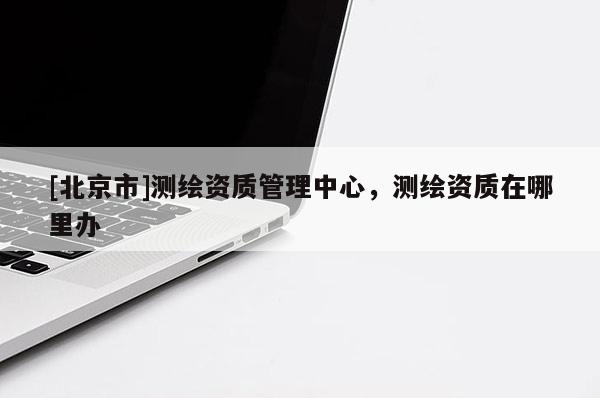 [北京市]测绘资质管理中心，测绘资质在哪里办