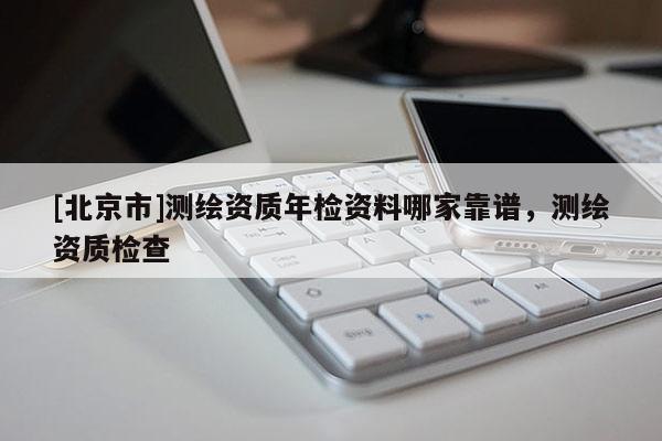 [北京市]测绘资质年检资料哪家靠谱，测绘资质检查