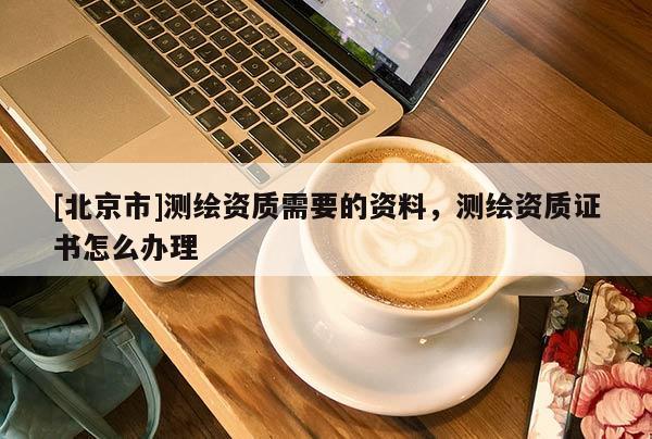 [北京市]测绘资质需要的资料，测绘资质证书怎么办理
