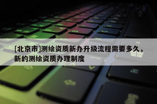 [北京市]测绘资质新办升级流程需要多久，新的测绘资质办理制度