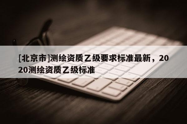 [北京市]测绘资质乙级要求标准最新，2020测绘资质乙级标准