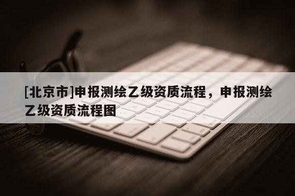 [北京市]申报测绘乙级资质流程，申报测绘乙级资质流程图