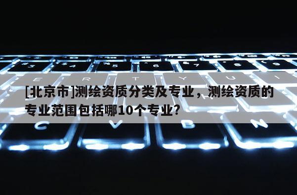 [北京市]测绘资质分类及专业，测绘资质的专业范围包括哪10个专业?