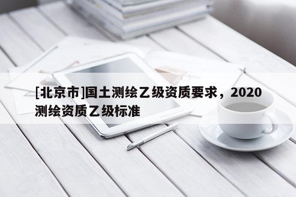 [北京市]国土测绘乙级资质要求，2020测绘资质乙级标准