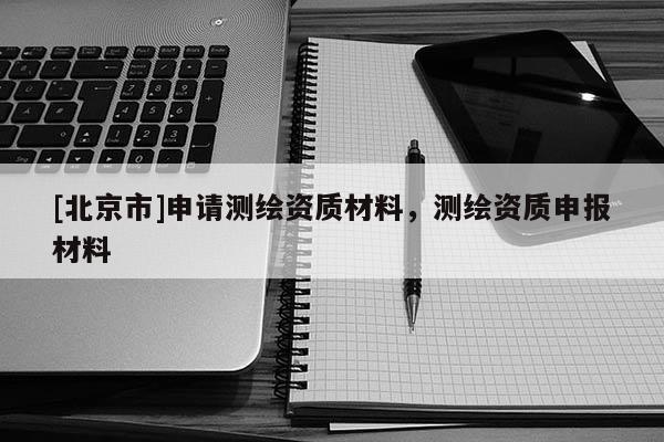 [北京市]申请测绘资质材料，测绘资质申报材料