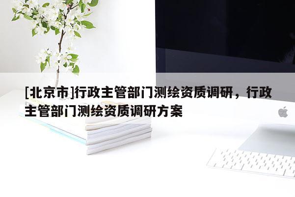 [北京市]行政主管部门测绘资质调研，行政主管部门测绘资质调研方案
